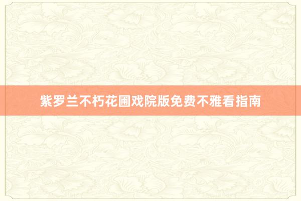 紫罗兰不朽花圃戏院版免费不雅看指南